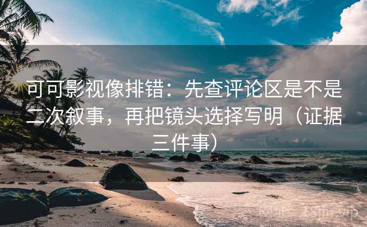可可影视像排错：先查评论区是不是二次叙事，再把镜头选择写明（证据三件事）