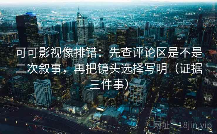 可可影视像排错：先查评论区是不是二次叙事，再把镜头选择写明（证据三件事）