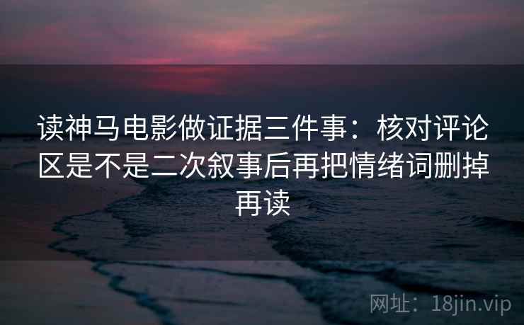 读神马电影做证据三件事：核对评论区是不是二次叙事后再把情绪词删掉再读