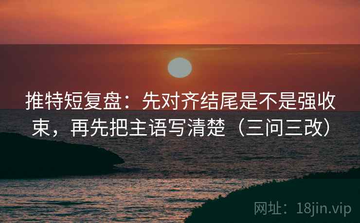 推特短复盘：先对齐结尾是不是强收束，再先把主语写清楚（三问三改）