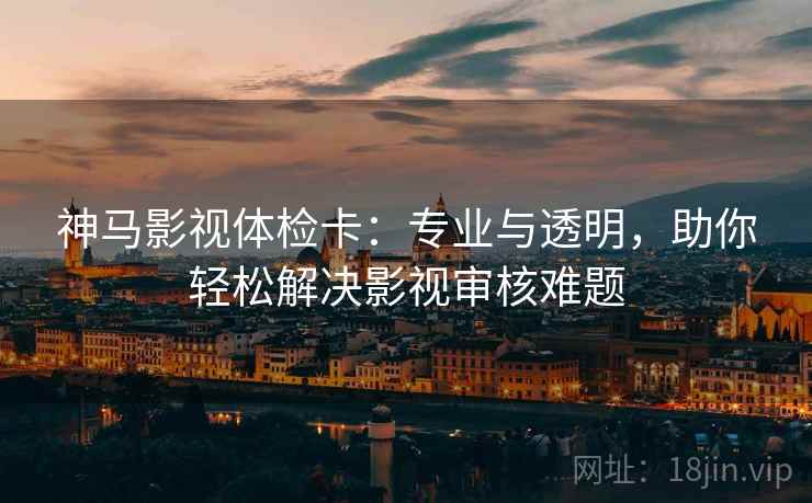 神马影视体检卡：专业与透明，助你轻松解决影视审核难题