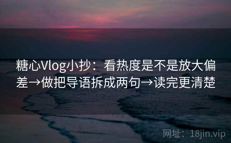 糖心Vlog小抄：看热度是不是放大偏差→做把导语拆成两句→读完更清楚
