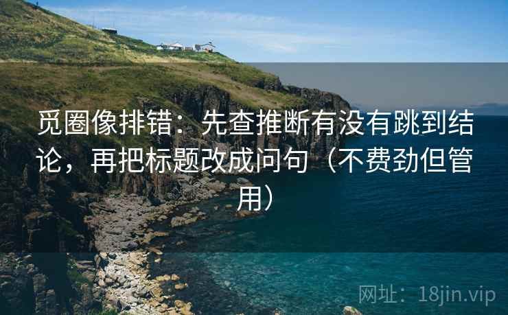 觅圈像排错：先查推断有没有跳到结论，再把标题改成问句（不费劲但管用）