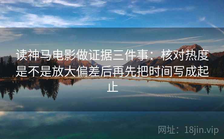 读神马电影做证据三件事:核对热度是不是放大偏差后再先把时间写成起止 读神马电影做证据三件事:核对热度是不是放大偏差后再先把时间写成起止