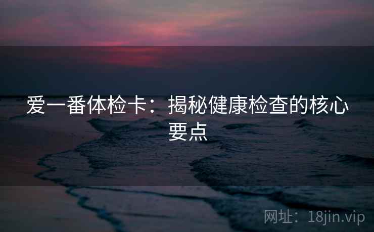 爱一番体检卡:揭秘健康检查的核心要点 爱一番体检卡:揭秘健康检查的核心要点