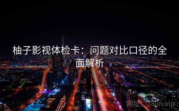 柚子影视体检卡:问题对比口径的全面解析 柚子影视体检卡:问题对比口径的全面解析