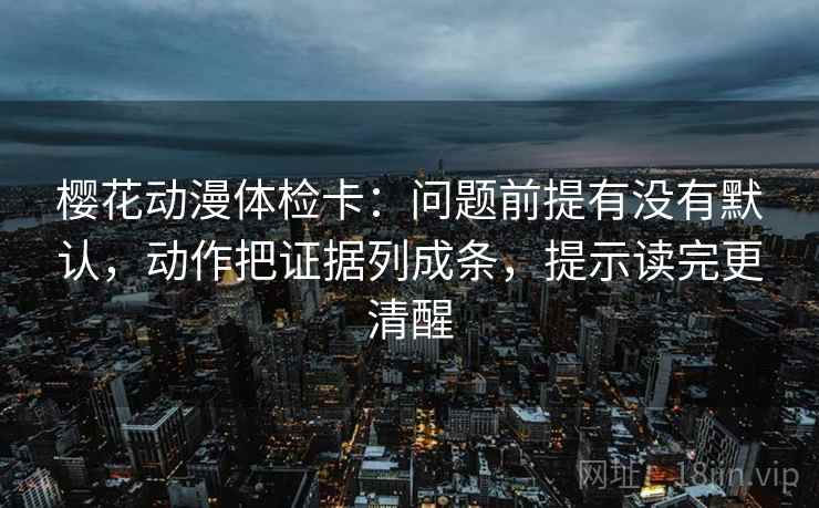 樱花动漫体检卡:问题前提有没有默认,动作把证据列成条,提示读完更清醒 樱花动漫体检卡:问题前提有没有默认,动作把证据列成条,提示读完更清醒