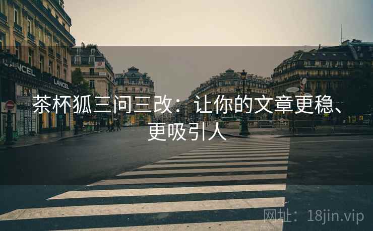 茶杯狐三问三改：让你的文章更稳、更吸引人