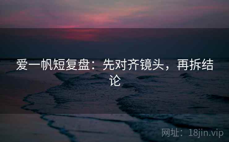 爱一帆短复盘:先对齐镜头,再拆结论 爱一帆短复盘:先对齐镜头,再拆结论