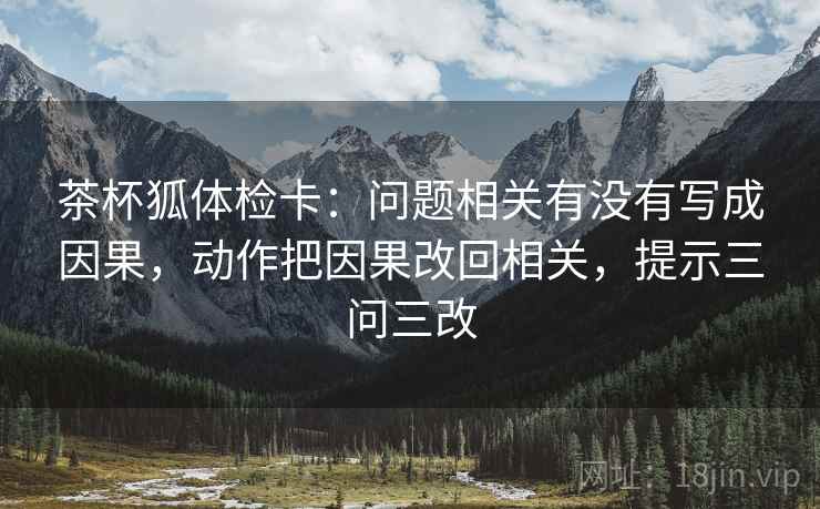茶杯狐体检卡:问题相关有没有写成因果,动作把因果改回相关,提示三问三改 茶杯狐体检卡:问题相关有没有写成因果,动作把因果改回相关,提示三问三改