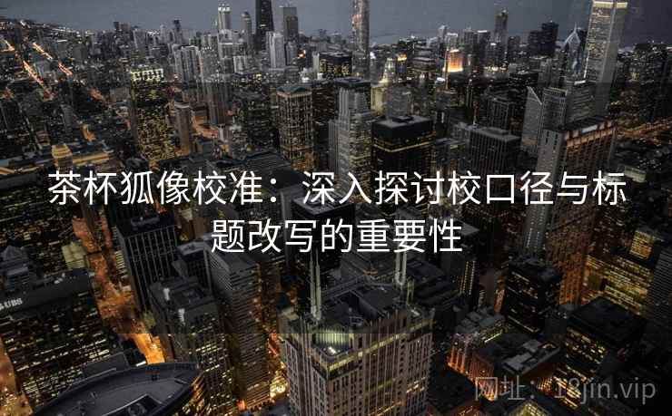 茶杯狐像校准:深入探讨校口径与标题改写的重要性 茶杯狐像校准:深入探讨校口径与标题改写的重要性
