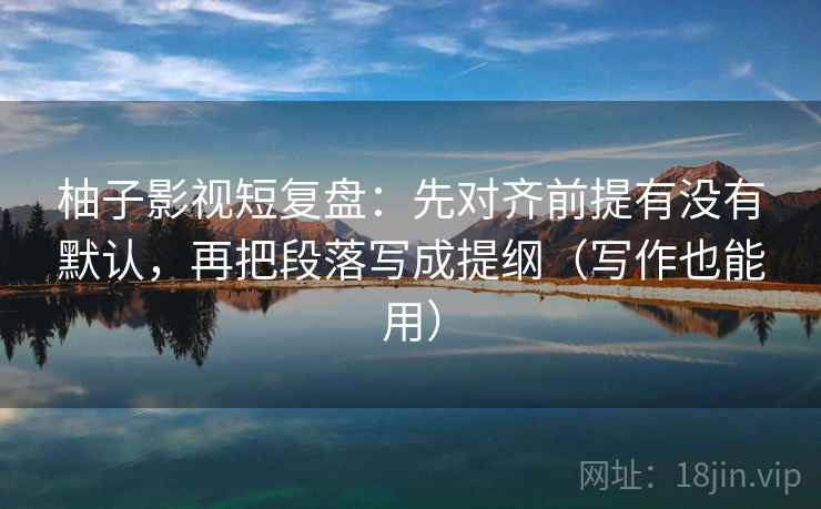 柚子影视短复盘:先对齐前提有没有默认,再把段落写成提纲(写作也能用) 柚子影视短复盘:先对齐前提有没有默认,再把段落写成提纲(写作也能用)