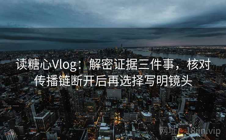 读糖心Vlog:解密证据三件事,核对传播链断开后再选择写明镜头 读糖心Vlog:解密证据三件事,核对传播链断开后再选择写明镜头