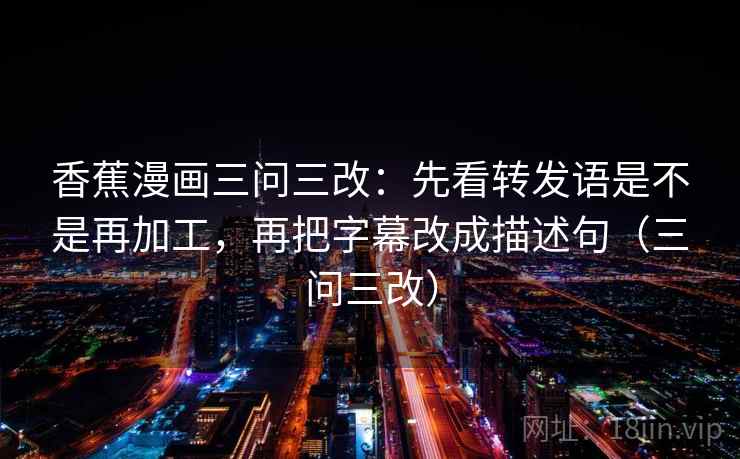 香蕉漫画三问三改:先看转发语是不是再加工,再把字幕改成描述句(三问三改) 香蕉漫画三问三改:先看转发语是不是再加工,再把字幕改成描述句(三问三改)
